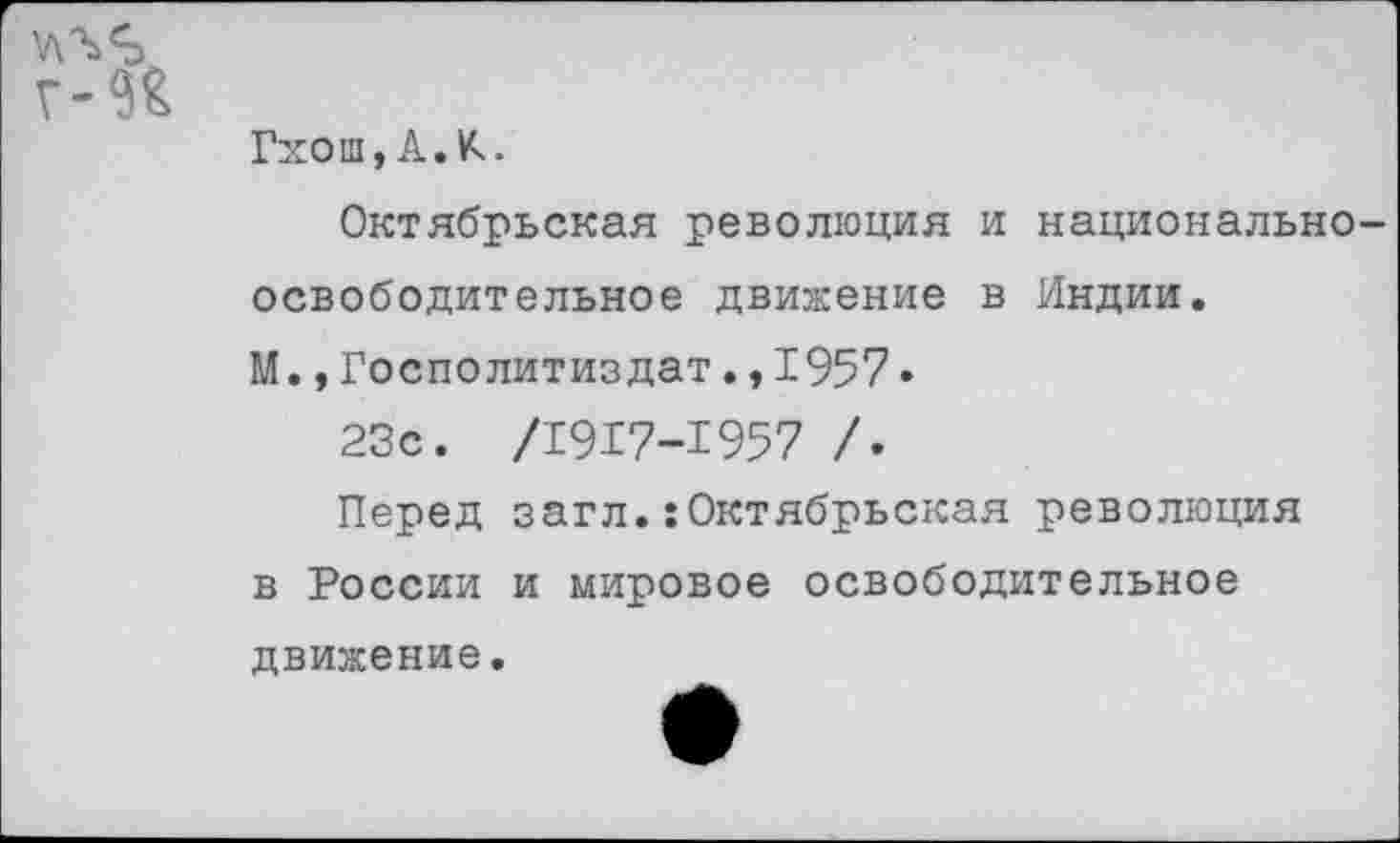 ﻿
Гхош, А. К.
Октябрьская революция и национально освободительное движение в Индии.
М.,Госполитиздат.,1957•
23с. /1917-1957 /.
Перед загл.:Октябрьская революция в России и мировое освободительное
движение.